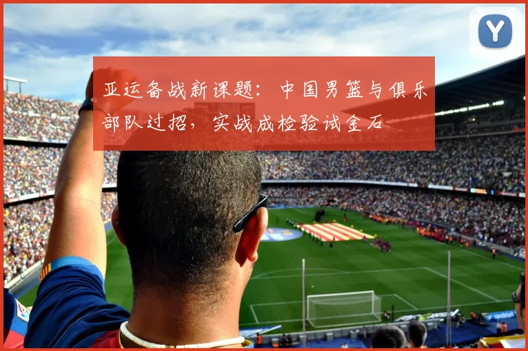 亚运备战新课题：中国男篮与俱乐部队过招，实战成检验试金石