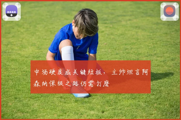 中场硬度成关键短板，主帅坦言阿森纳保级之路仍需打磨