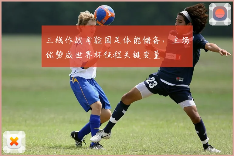 三线作战考验国足体能储备，主场优势成世界杯征程关键变量