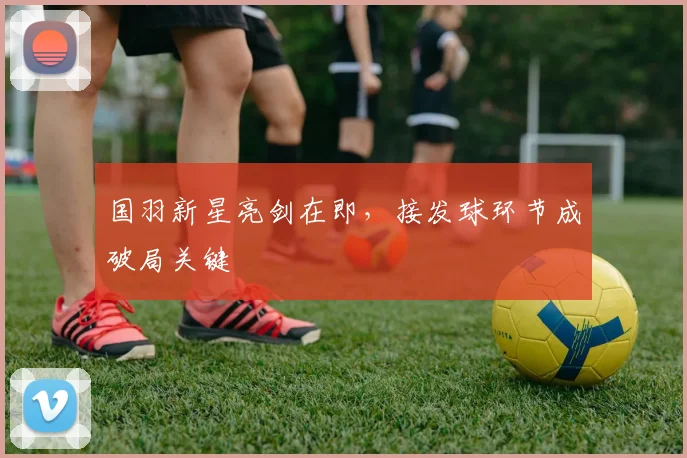 国羽新星亮剑在即，接发球环节成破局关键