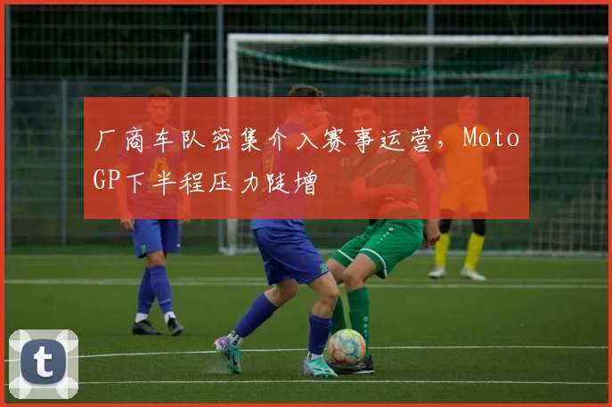厂商车队密集介入赛事运营，MotoGP下半程压力陡增