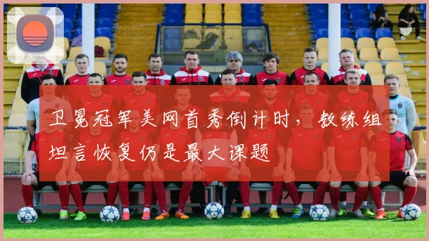 卫冕冠军美网首秀倒计时，教练组坦言恢复仍是最大课题