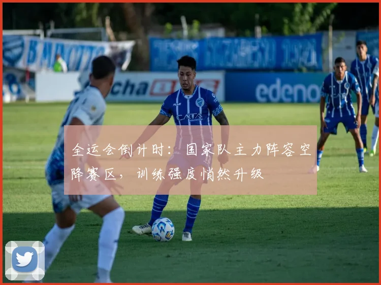 全运会倒计时：国家队主力阵容空降赛区，训练强度悄然升级