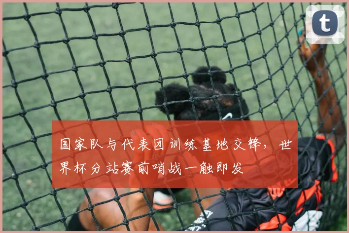 国家队与代表团训练基地交锋，世界杯分站赛前哨战一触即发