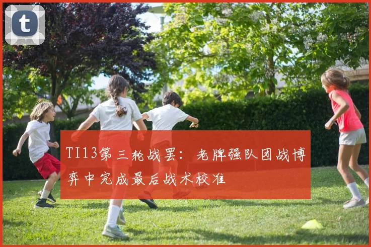 TI13第三轮战罢：老牌强队团战博弈中完成最后战术校准