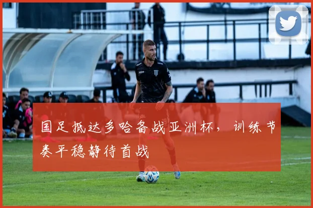 国足抵达多哈备战亚洲杯，训练节奏平稳静待首战
