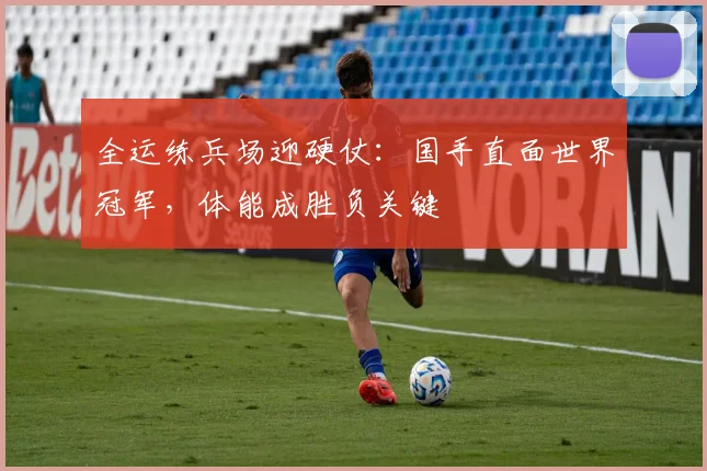 全运练兵场迎硬仗：国手直面世界冠军，体能成胜负关键