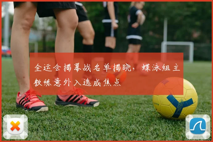 全运会揭幕战名单揭晓，蝶泳组主教练意外入选成焦点