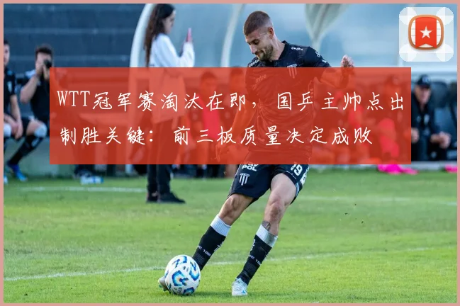 WTT冠军赛淘汰在即，国乒主帅点出制胜关键：前三板质量决定成败