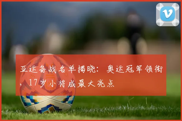 亚运备战名单揭晓：奥运冠军领衔，17岁小将成最大亮点