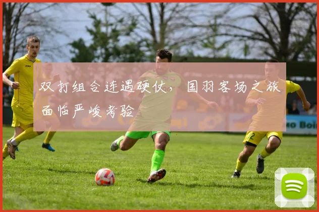 双打组合连遇硬仗，国羽客场之旅面临严峻考验