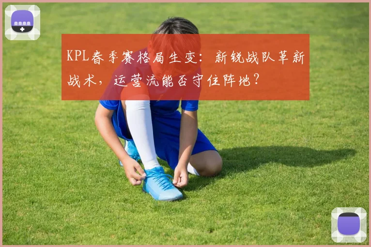 KPL春季赛格局生变：新锐战队革新战术，运营流能否守住阵地？