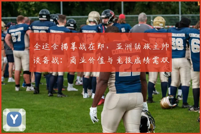 全运会揭幕战在即，亚洲劲旅主帅谈备战：商业价值与竞技成绩需双线并进