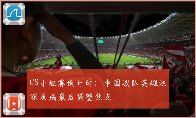 CS小组赛倒计时：中国战队英雄池深度成最后调整焦点