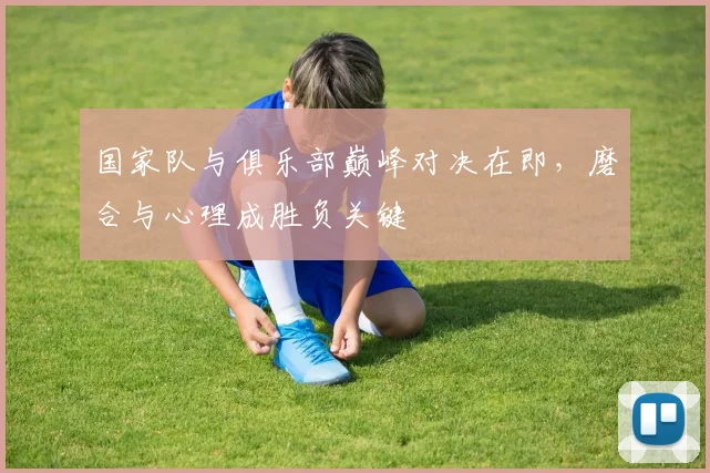 国家队与俱乐部巅峰对决在即，磨合与心理成胜负关键
