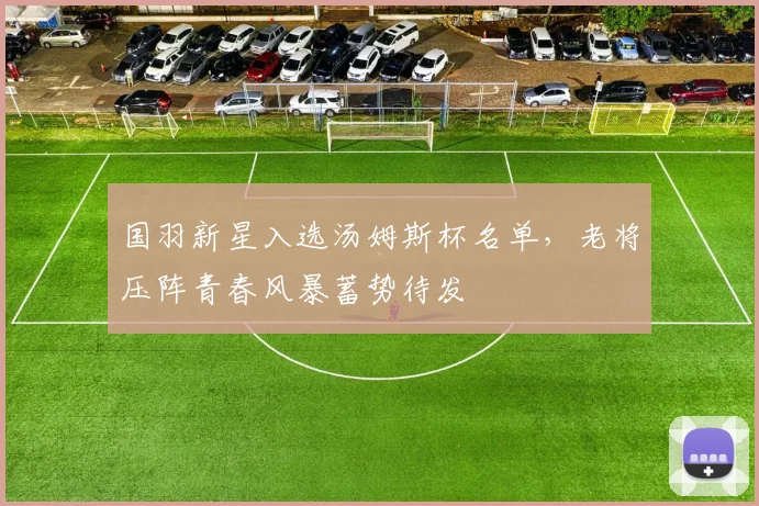 国羽新星入选汤姆斯杯名单，老将压阵青春风暴蓄势待发