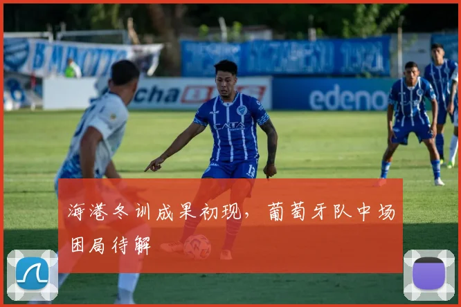 海港冬训成果初现，葡萄牙队中场困局待解