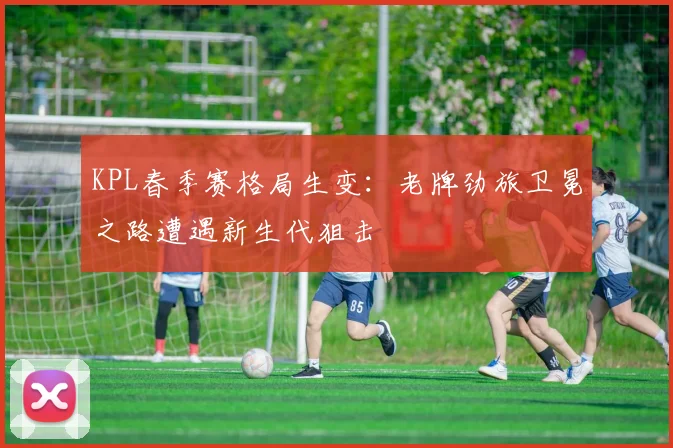 KPL春季赛格局生变：老牌劲旅卫冕之路遭遇新生代狙击