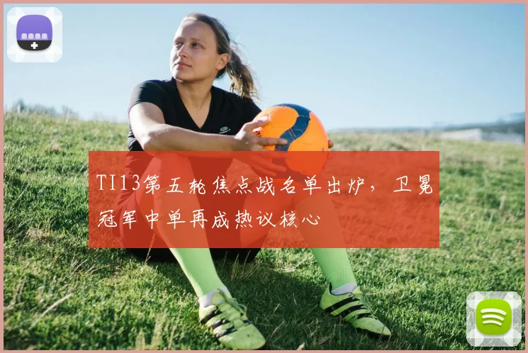 TI13第五轮焦点战名单出炉，卫冕冠军中单再成热议核心