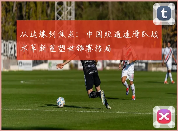 从边缘到焦点：中国短道速滑队战术革新重塑世锦赛格局